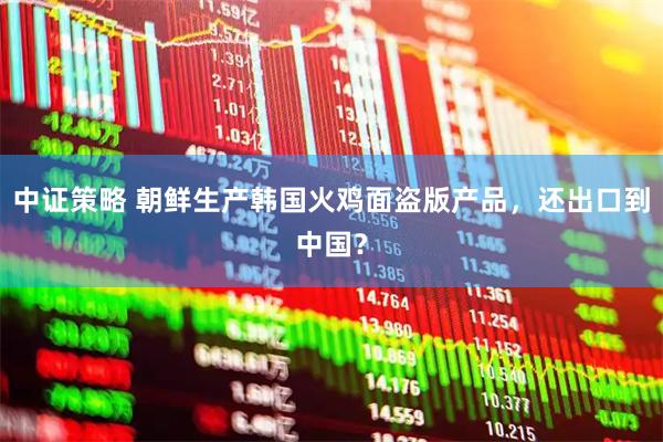 中证策略 朝鲜生产韩国火鸡面盗版产品，还出口到中国？