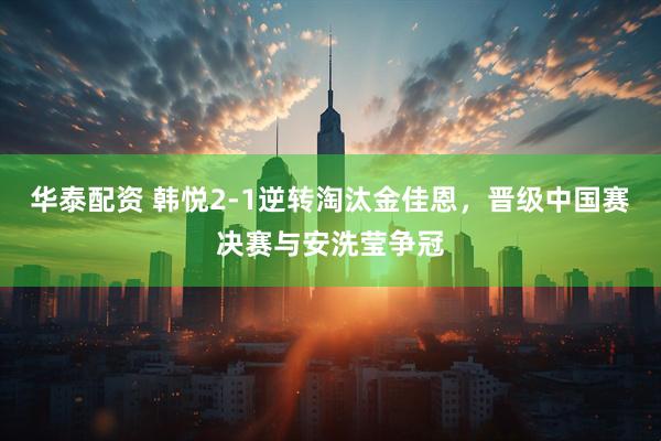 华泰配资 韩悦2-1逆转淘汰金佳恩，晋级中国赛决赛与安洗莹争冠