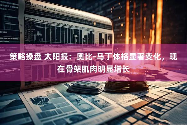 策略操盘 太阳报：奥比-马丁体格显著变化，现在骨架肌肉明显增长