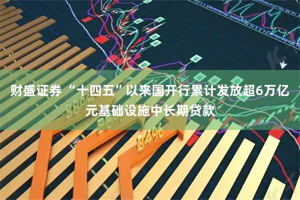 财盛证券 “十四五”以来国开行累计发放超6万亿元基础设施中长期贷款