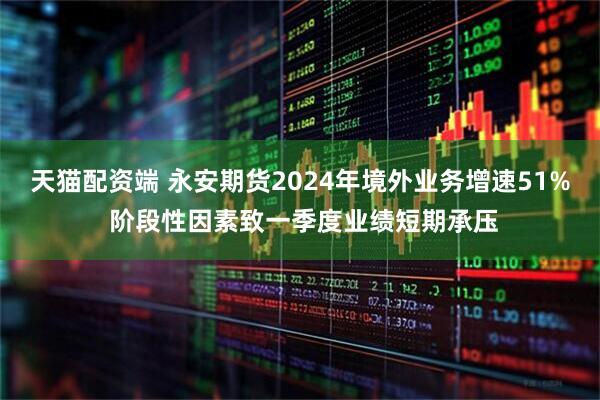 天猫配资端 永安期货2024年境外业务增速51% 阶段性因素致一季度业绩短期承压