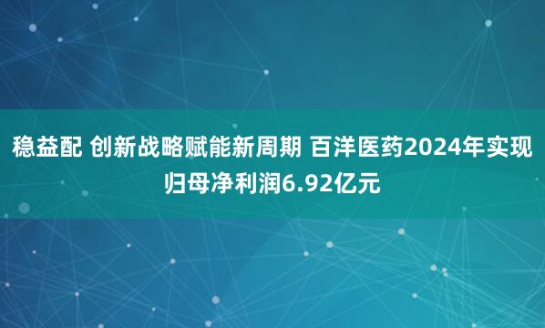 稳益配 创新战略赋能新周期 百洋医药2024年实现归母净利润6.92亿元