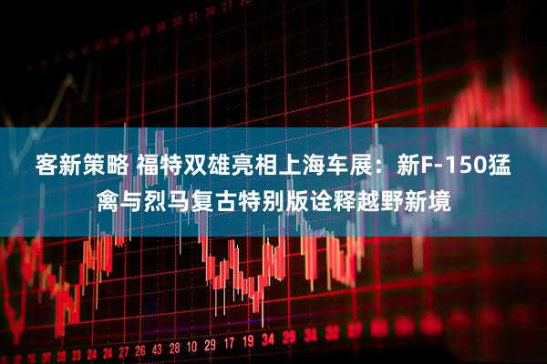客新策略 福特双雄亮相上海车展：新F-150猛禽与烈马复古特别版诠释越野新境