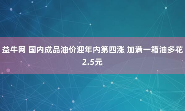 益牛网 国内成品油价迎年内第四涨 加满一箱油多花2.5元