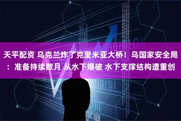 天平配资 乌克兰炸了克里米亚大桥！乌国家安全局：准备持续数月 从水下爆破 水下支撑结构遭重创