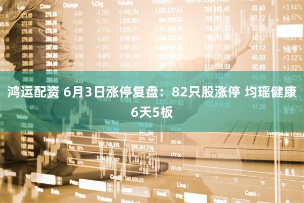 鸿运配资 6月3日涨停复盘：82只股涨停 均瑶健康6天5板