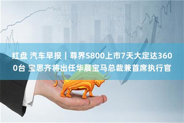 红盘 汽车早报｜尊界S800上市7天大定达3600台 宝思齐将出任华晨宝马总裁兼首席执行官