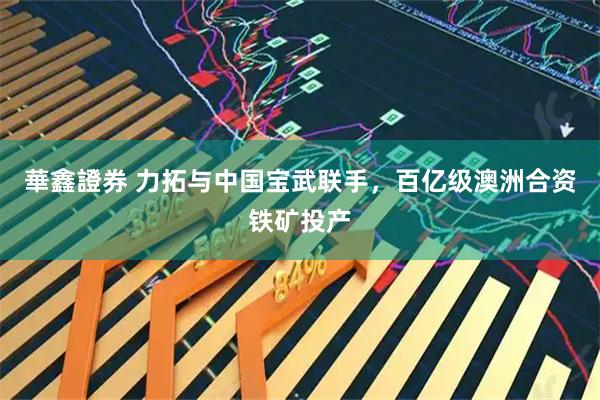 華鑫證券 力拓与中国宝武联手，百亿级澳洲合资铁矿投产