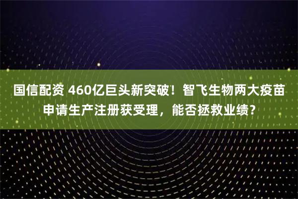 国信配资 460亿巨头新突破！智飞生物两大疫苗申请生产注册获受理，能否拯救业绩？