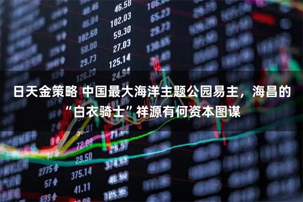 日天金策略 中国最大海洋主题公园易主，海昌的“白衣骑士”祥源有何资本图谋
