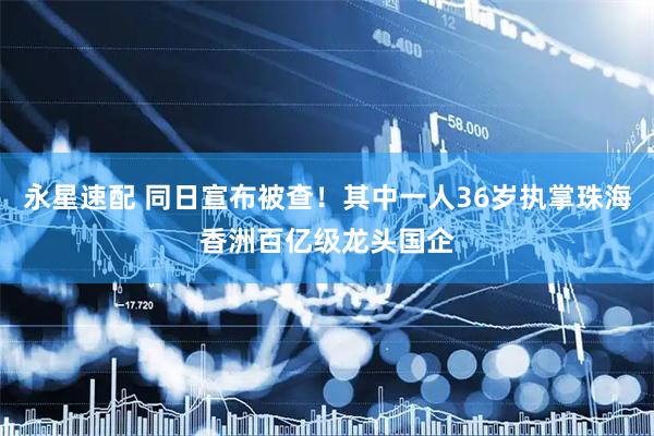 永星速配 同日宣布被查！其中一人36岁执掌珠海香洲百亿级龙头国企