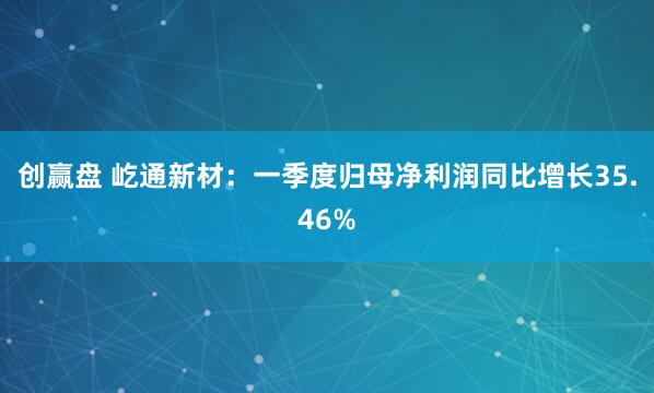创赢盘 屹通新材：一季度归母净利润同比增长35.46%