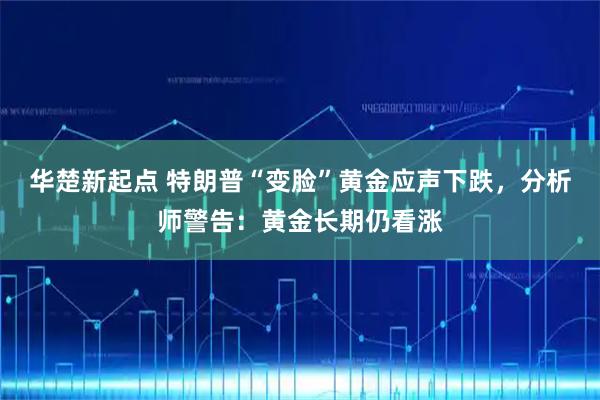 华楚新起点 特朗普“变脸”黄金应声下跌，分析师警告：黄金长期仍看涨