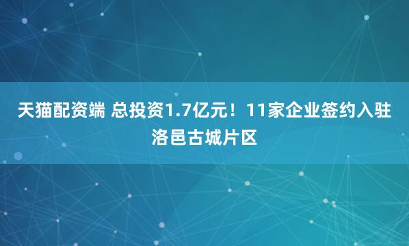 天猫配资端 总投资1.7亿元！11家企业签约入驻洛邑古城片区