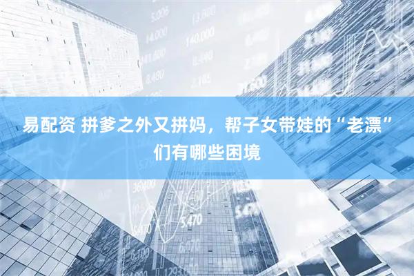 易配资 拼爹之外又拼妈，帮子女带娃的“老漂”们有哪些困境