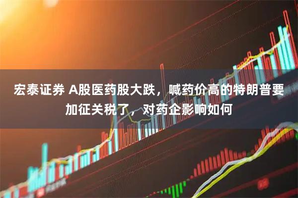 宏泰证券 A股医药股大跌，喊药价高的特朗普要加征关税了，对药企影响如何