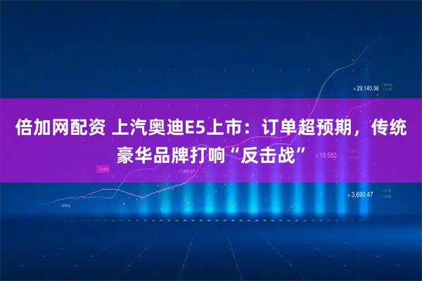 倍加网配资 上汽奥迪E5上市：订单超预期，传统豪华品牌打响“反击战”