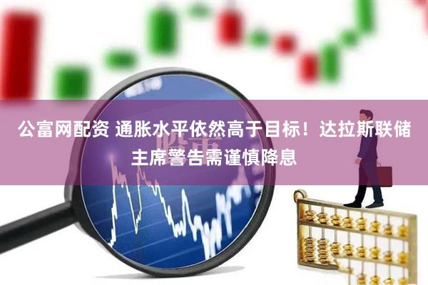 公富网配资 通胀水平依然高于目标！达拉斯联储主席警告需谨慎降息