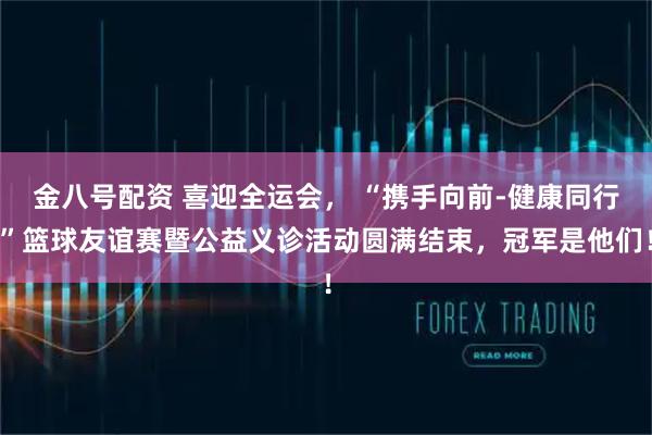 金八号配资 喜迎全运会, “携手向前-健康同行”篮球友谊赛暨公益义诊活动圆满结束,冠军是他们!