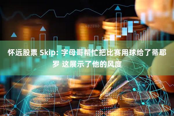 怀远股票 Skip: 字母哥帮忙把比赛用球给了蒂耶罗 这展示了他的风度