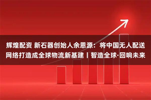 辉煌配资 新石器创始人余恩源:将中国无人配送网络打造成全球物流新基建丨智造全球·回响未来
