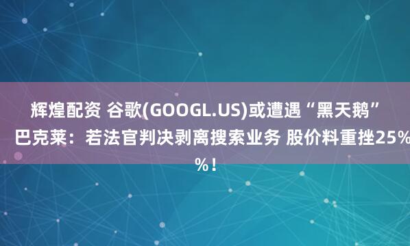 辉煌配资 谷歌(GOOGL.US)或遭遇“黑天鹅”？ 巴克莱：若法官判决剥离搜索业务 股价料重挫25%！