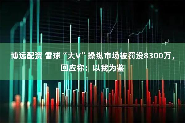 博远配资 雪球“大V”操纵市场被罚没8300万，回应称：以我为鉴