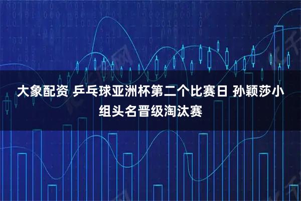 大象配资 乒乓球亚洲杯第二个比赛日 孙颖莎小组头名晋级淘汰赛