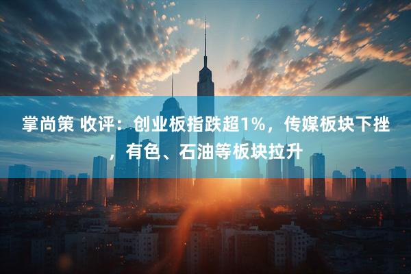 掌尚策 收评：创业板指跌超1%，传媒板块下挫，有色、石油等板块拉升
