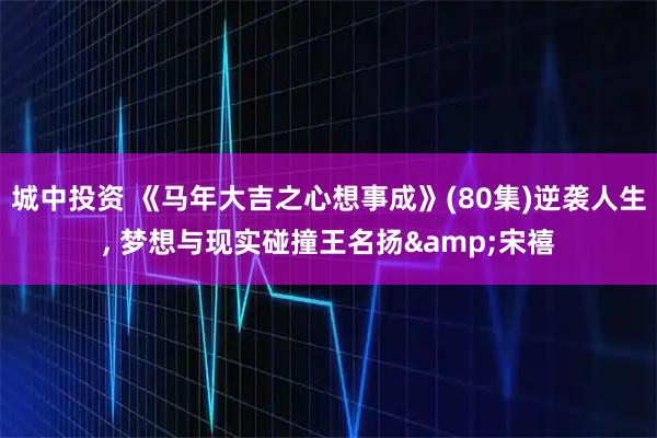 城中投资 《马年大吉之心想事成》(80集)逆袭人生, 梦想与现实碰撞王名扬&宋禧