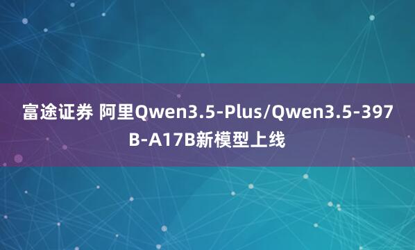 富途证券 阿里Qwen3.5-Plus/Qwen3.5-397B-A17B新模型上线