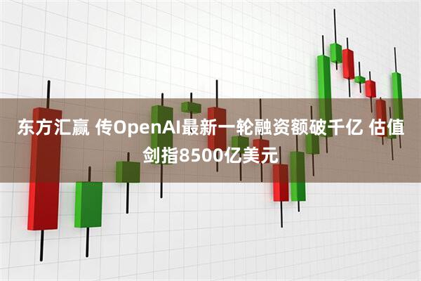 东方汇赢 传OpenAI最新一轮融资额破千亿 估值剑指8500亿美元