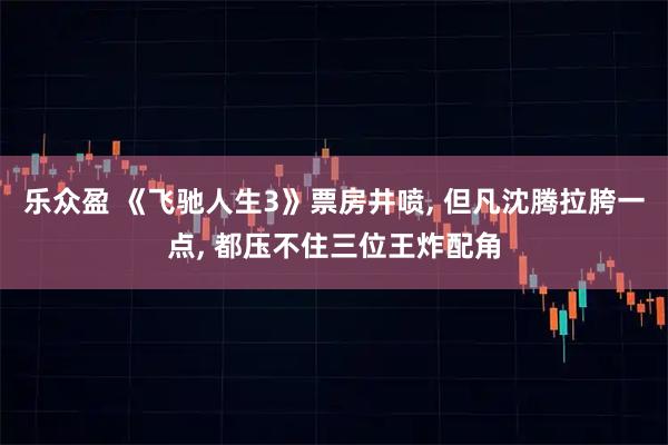 乐众盈 《飞驰人生3》票房井喷, 但凡沈腾拉胯一点, 都压不住三位王炸配角