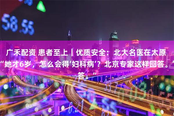广禾配资 患者至上｜优质安全：北大名医在太原 “她才6岁，怎么会得‘妇科病’？北京专家这样回答。”