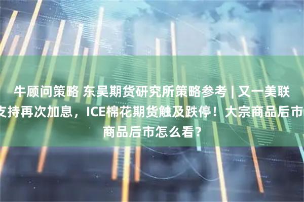 牛顾问策略 东吴期货研究所策略参考 | 又一美联储鹰派支持再次加息，ICE棉花期货触及跌停！大宗商品后市怎么看？