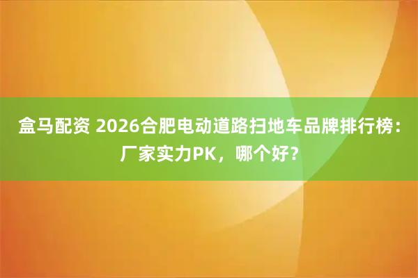 盒马配资 2026合肥电动道路扫地车品牌排行榜:厂家实力PK,哪个好?