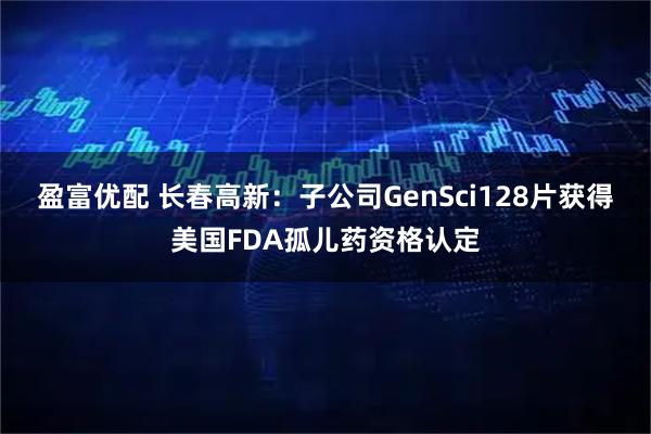 盈富优配 长春高新：子公司GenSci128片获得美国FDA孤儿药资格认定