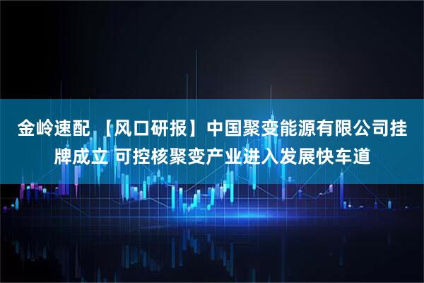 金岭速配 【风口研报】中国聚变能源有限公司挂牌成立 可控核聚变产业进入发展快车道