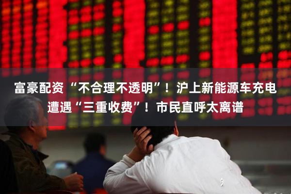 富豪配资 “不合理不透明”！沪上新能源车充电遭遇“三重收费”！市民直呼太离谱