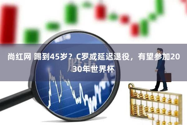 尚红网 踢到45岁？C罗或延迟退役，有望参加2030年世界杯