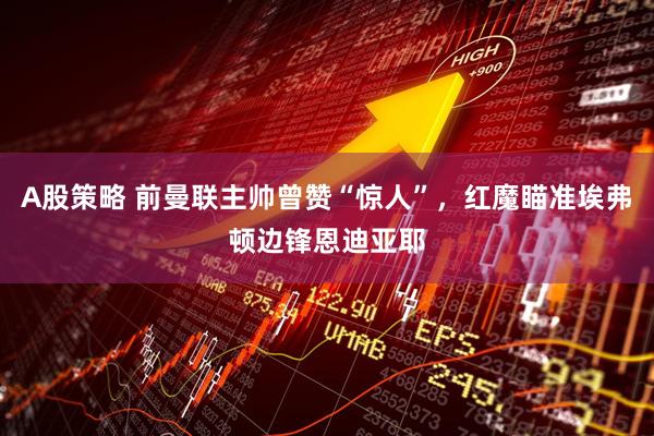A股策略 前曼联主帅曾赞“惊人”，红魔瞄准埃弗顿边锋恩迪亚耶